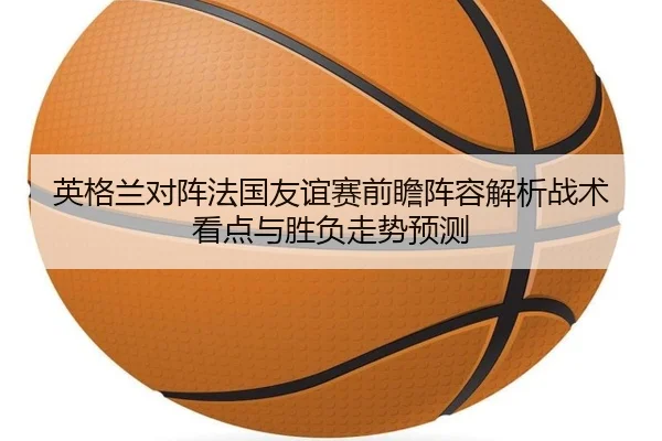 英格兰对阵法国友谊赛前瞻阵容解析战术看点与胜负走势预测 | kaiyun