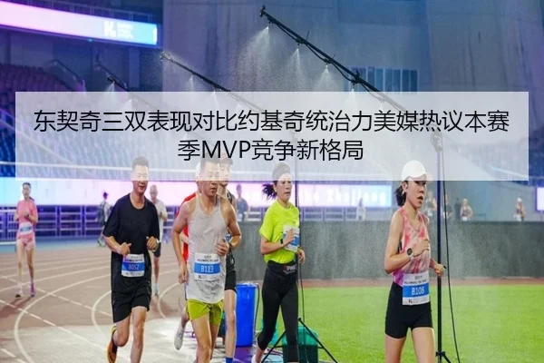 东契奇三双表现对比约基奇统治力美媒热议本赛季MVP竞争新格局 | kaiyun