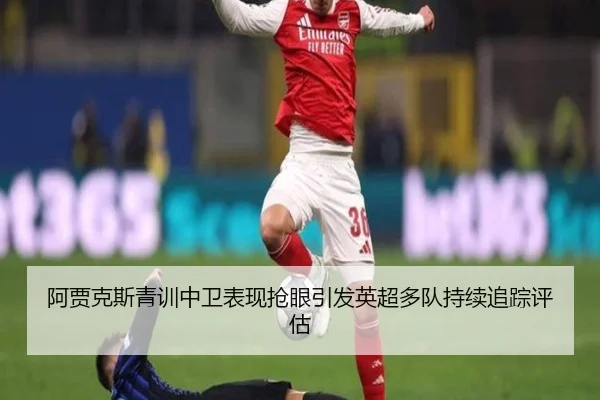 阿贾克斯青训中卫表现抢眼引发英超多队持续追踪评估 | kaiyun